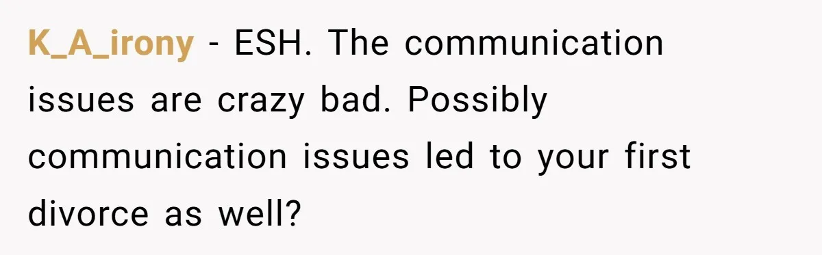 K_A_irony − ESH. The communication issues are crazy bad. Possibly communication issues led to your first divorce as well?