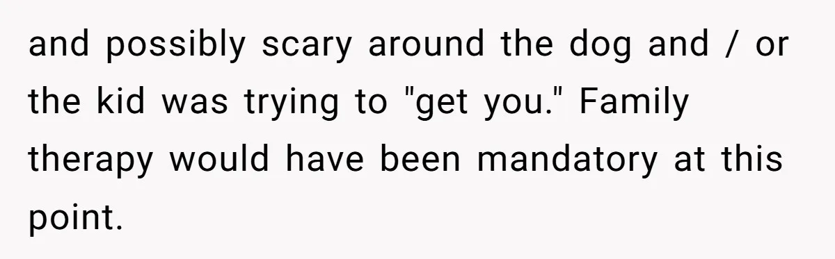 and possibly scary around the dog and / or the kid was trying to "get you." Family therapy would have been mandatory at this point.