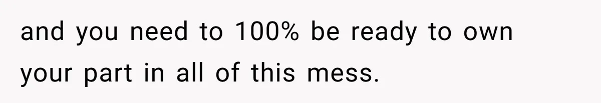 and you need to 100% be ready to own your part in all of this mess.