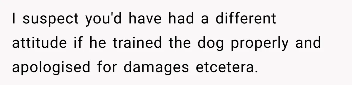 I suspect you'd have had a different attitude if he trained the dog properly and apologised for damages etcetera.
