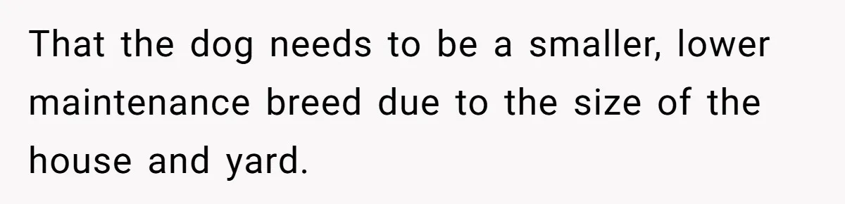That the dog needs to be a smaller, lower maintenance breed due to the size of the house and yard.