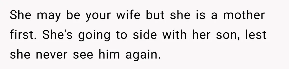 She may be your wife but she is a mother first. She's going to side with her son, lest she never see him again.