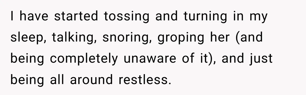 I have started tossing and turning in my sleep, talking, snoring, groping her (and being completely unaware of it), and just being all around restless.