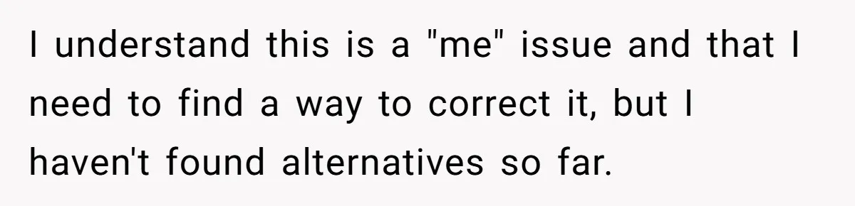 I understand this is a "me" issue and that I need to find a way to correct it, but I haven't found alternatives so far.
