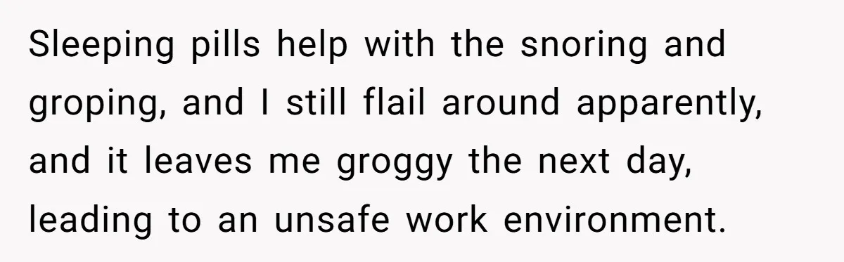Sleeping pills help with the snoring and groping, and I still flail around apparently, and it leaves me groggy the next day, leading to an unsafe work environment.