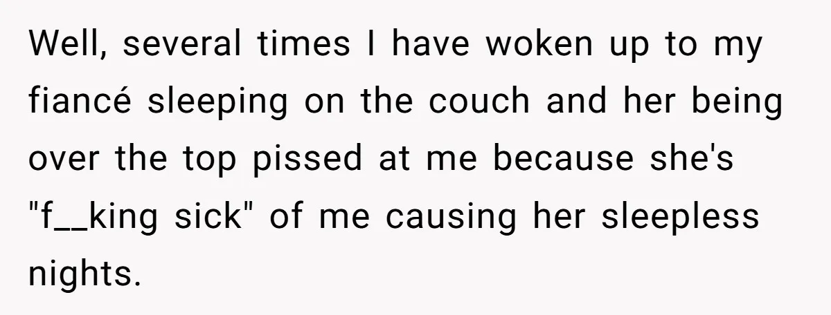 Well, several times I have woken up to my fiancé sleeping on the couch and her being over the top pissed at me because she's "f__king sick" of me causing...