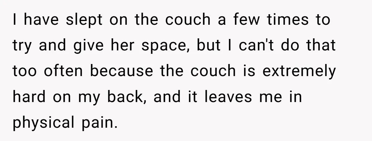 I have slept on the couch a few times to try and give her space, but I can't do that too often because the couch is extremely hard on my...