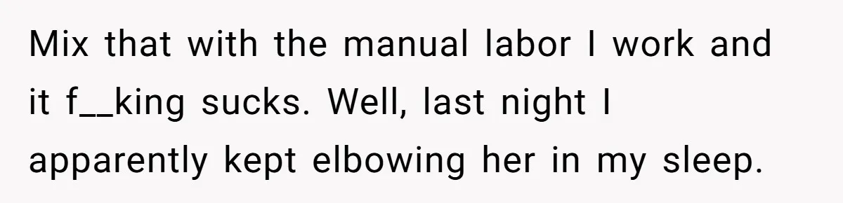 Mix that with the manual labor I work and it f__king sucks. Well, last night I apparently kept elbowing her in my sleep.