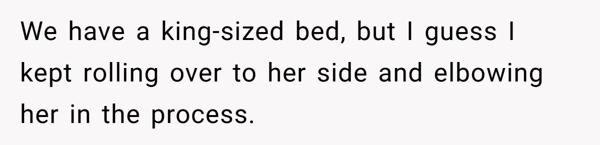 We have a king-sized bed, but I guess I kept rolling over to her side and elbowing her in the process.