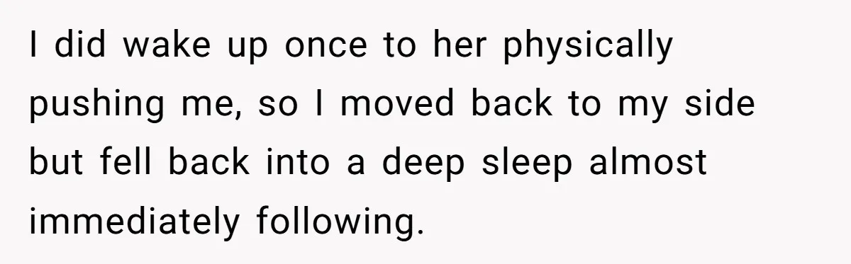 I did wake up once to her physically pushing me, so I moved back to my side but fell back into a deep sleep almost immediately following.