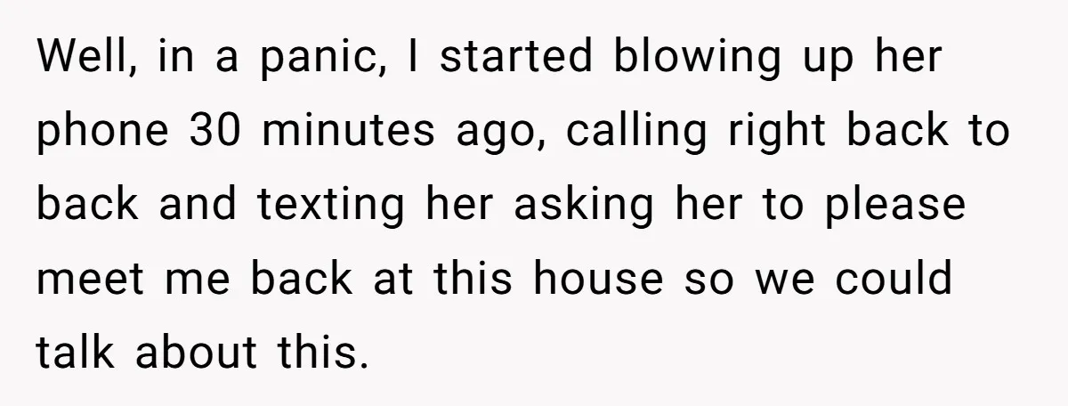 Well, in a panic, I started blowing up her phone 30 minutes ago, calling right back to back and texting her asking her to please meet me back at this...