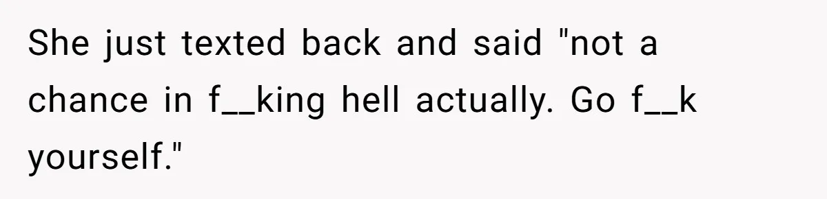 She just texted back and said "not a chance in f__king hell actually. Go f__k yourself."