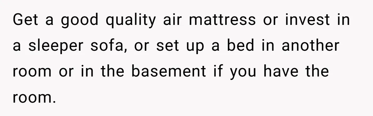 Get a good quality air mattress or invest in a sleeper sofa, or set up a bed in another room or in the basement if you have the room.