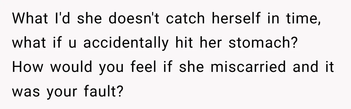 What I'd she doesn't catch herself in time, what if u accidentally hit her stomach? How would you feel if she miscarried and it was your fault?