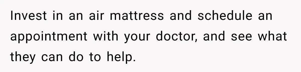Invest in an air mattress and schedule an appointment with your doctor, and see what they can do to help.