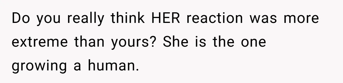 Do you really think HER reaction was more extreme than yours? She is the one growing a human.