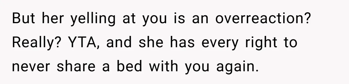 But her yelling at you is an overreaction? Really? YTA, and she has every right to never share a bed with you again.