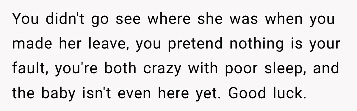 You didn't go see where she was when you made her leave, you pretend nothing is your fault, you're both crazy with poor sleep, and the baby isn't even here...