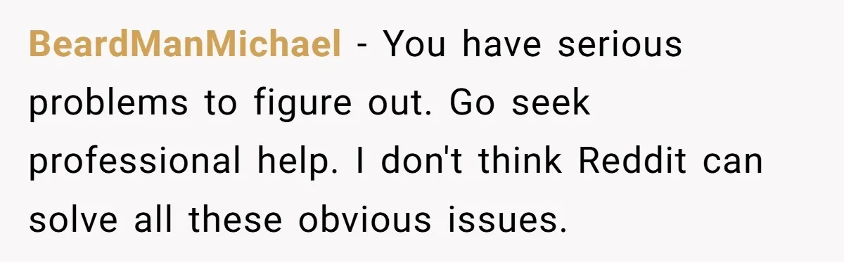 BeardManMichael − You have serious problems to figure out. Go seek professional help. I don't think Reddit can solve all these obvious issues.