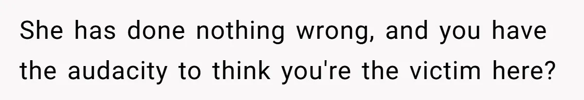 She has done nothing wrong, and you have the audacity to think you're the victim here?
