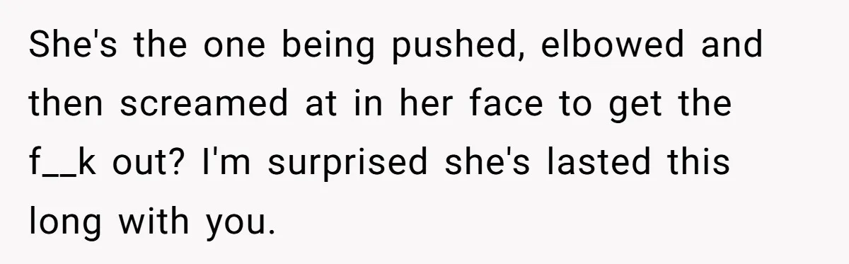 She's the one being pushed, elbowed and then screamed at in her face to get the f__k out? I'm surprised she's lasted this long with you.
