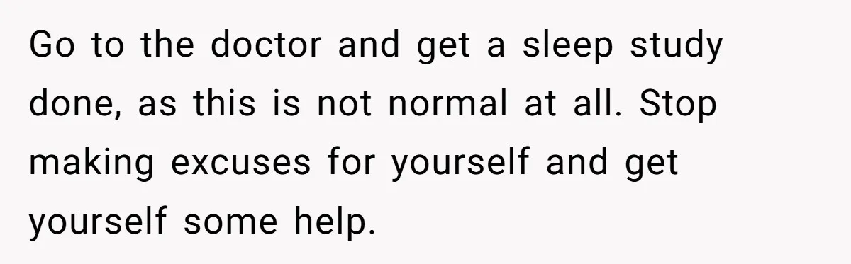 Go to the doctor and get a sleep study done, as this is not normal at all. Stop making excuses for yourself and get yourself some help.