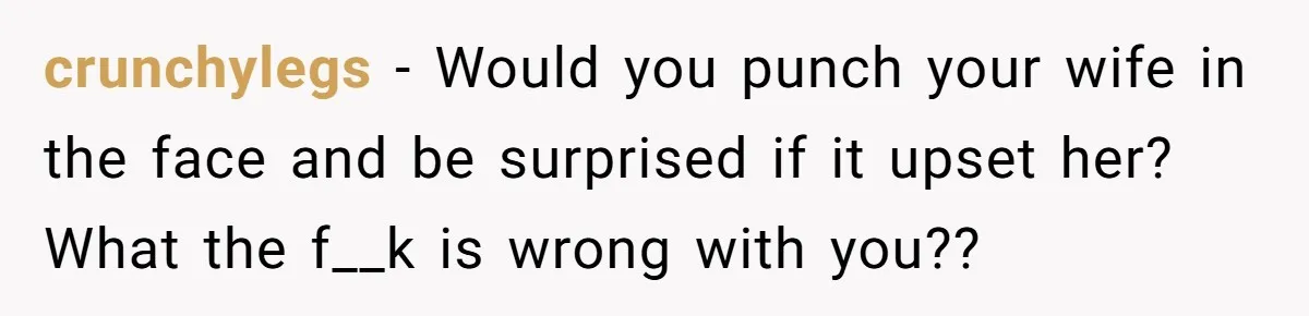 crunchylegs − Would you punch your wife in the face and be surprised if it upset her? What the f__k is wrong with you??