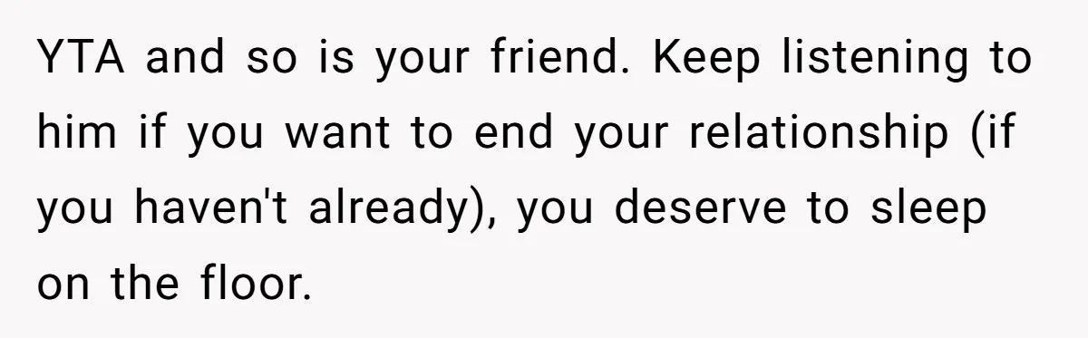 YTA and so is your friend. Keep listening to him if you want to end your relationship (if you haven't already), you deserve to sleep on the floor.