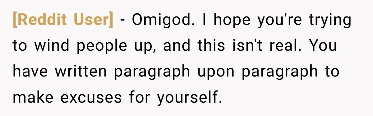 [Reddit User] − Omigod. I hope you're trying to wind people up, and this isn't real. You have written paragraph upon paragraph to make excuses for yourself.