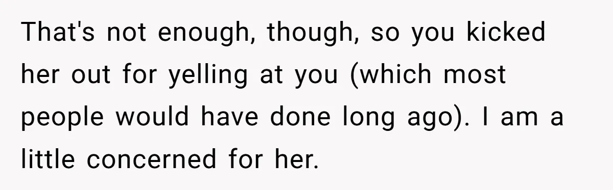 That's not enough, though, so you kicked her out for yelling at you (which most people would have done long ago). I am a little concerned for her.