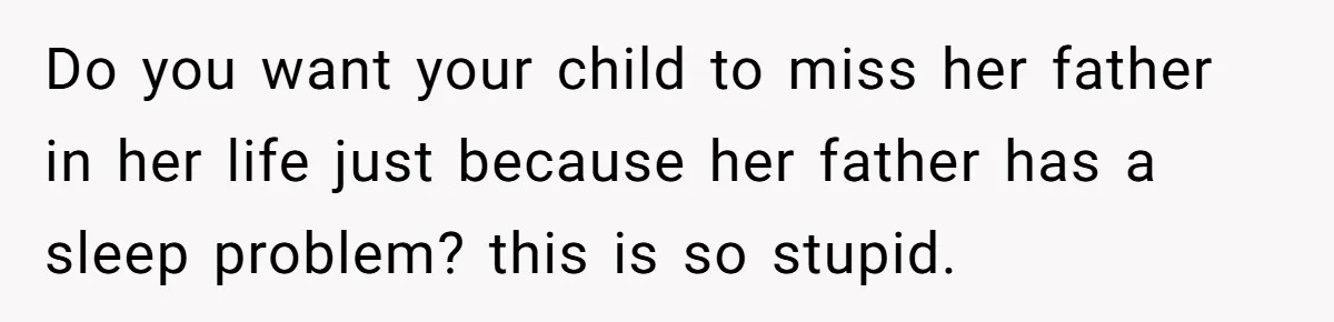 Do you want your child to miss her father in her life just because her father has a sleep problem? this is so stupid.
