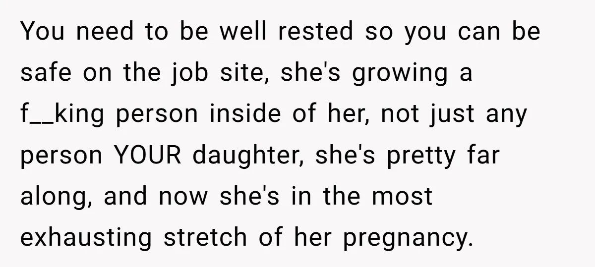 You need to be well rested so you can be safe on the job site, she's growing a f__king person inside of her, not just any person YOUR daughter, she's...