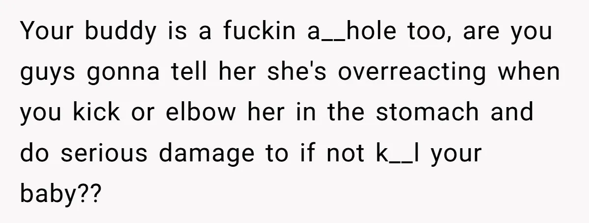 Your buddy is a fuckin a__hole too, are you guys gonna tell her she's overreacting when you kick or elbow her in the stomach and do serious damage to if...