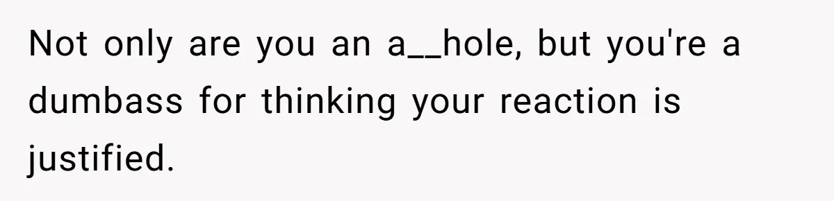 Not only are you an a__hole, but you're a dumbass for thinking your reaction is justified.