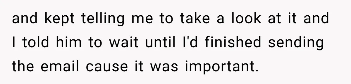 and kept telling me to take a look at it and I told him to wait until I'd finished sending the email cause it was important.