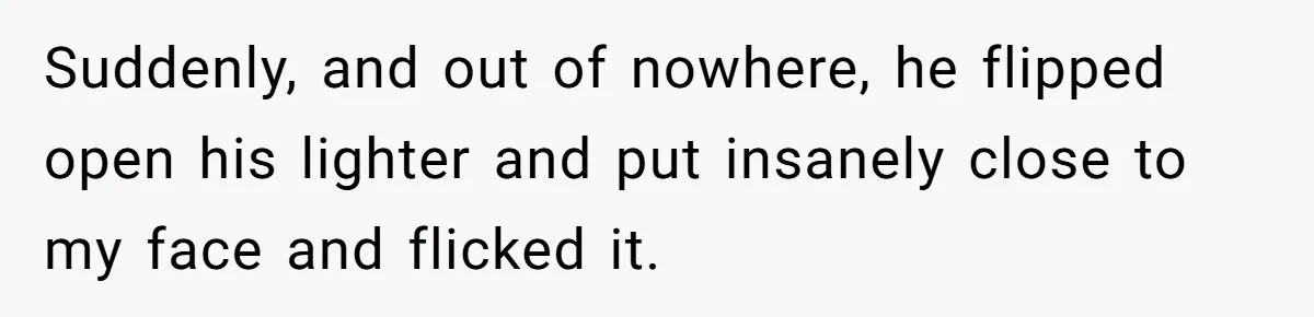 Suddenly, and out of nowhere, he flipped open his lighter and put insanely close to my face and flicked it.