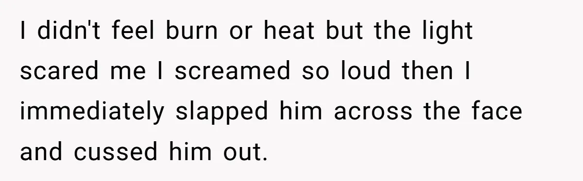 I didn't feel burn or heat but the light scared me I screamed so loud then I immediately slapped him across the face and cussed him out.