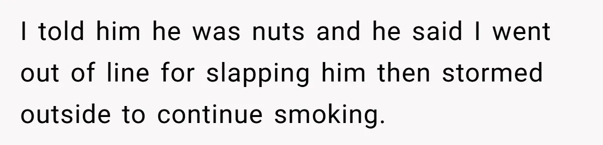 I told him he was nuts and he said I went out of line for slapping him then stormed outside to continue smoking.