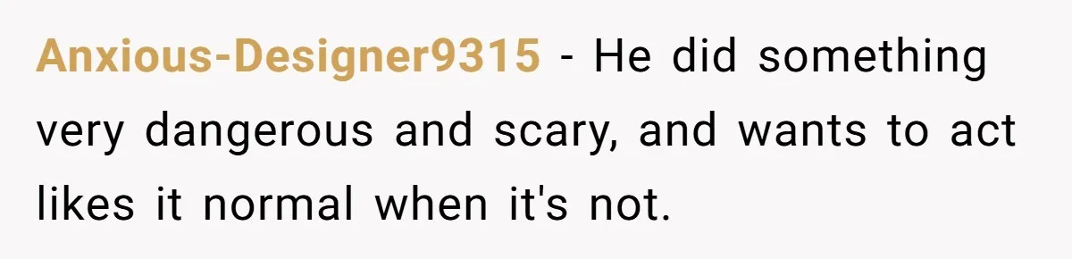 Anxious-Designer9315 − He did something very dangerous and scary, and wants to act likes it normal when it's not.