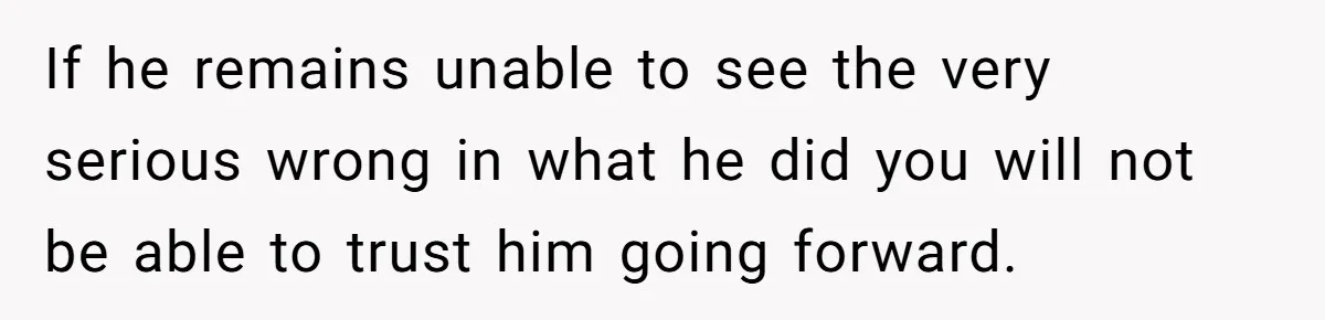 If he remains unable to see the very serious wrong in what he did you will not be able to trust him going forward.