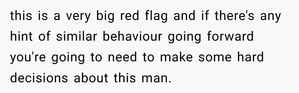 this is a very big red flag and if there's any hint of similar behaviour going forward you're going to need to make some hard decisions about this man.