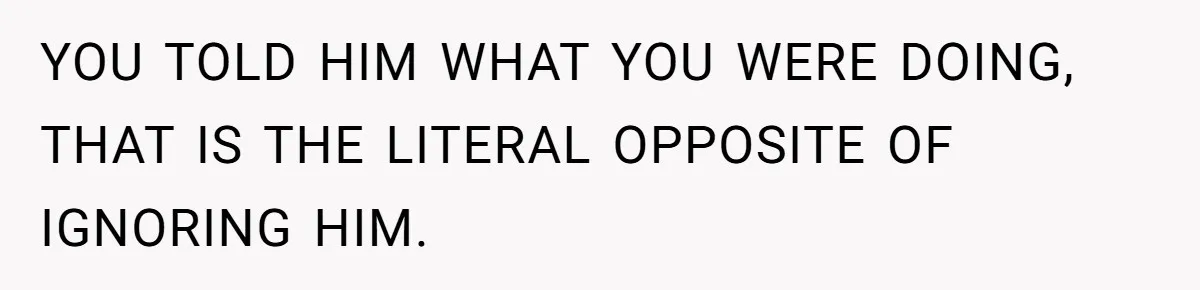 YOU TOLD HIM WHAT YOU WERE DOING, THAT IS THE LITERAL OPPOSITE OF IGNORING HIM.