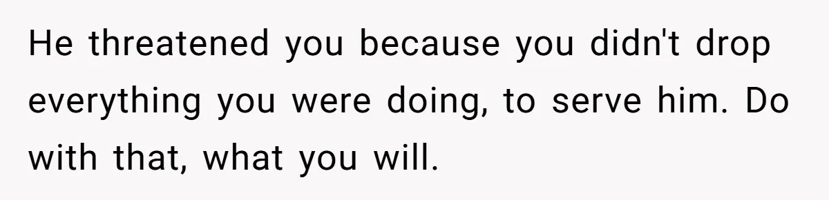 He threatened you because you didn't drop everything you were doing, to serve him. Do with that, what you will.