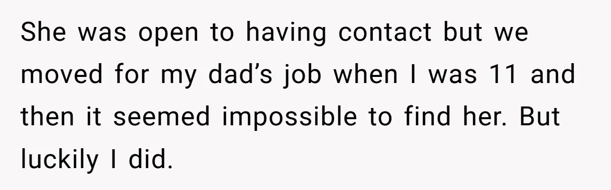 She was open to having contact but we moved for my dad’s job when I was 11 and then it seemed impossible to find her. But luckily I did.