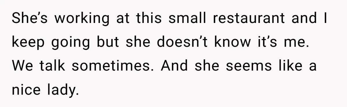She’s working at this small restaurant and I keep going but she doesn’t know it’s me. We talk sometimes. And she seems like a nice lady.