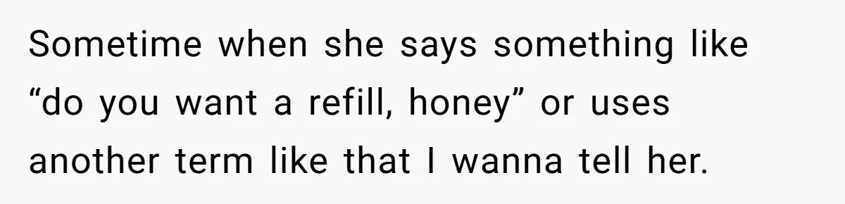 Sometime when she says something like “do you want a refill, honey” or uses another term like that I wanna tell her.