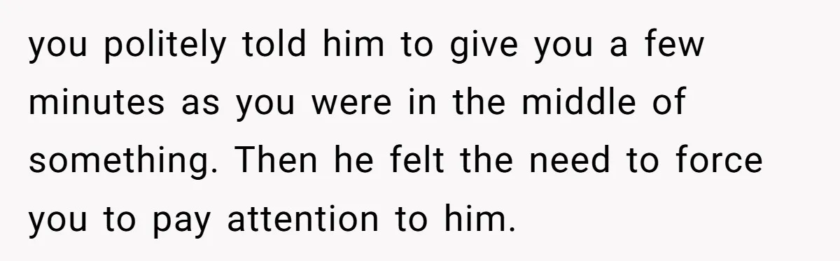 you politely told him to give you a few minutes as you were in the middle of something. Then he felt the need to force you to pay attention to...