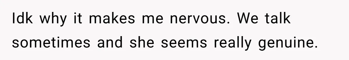 Idk why it makes me nervous. We talk sometimes and she seems really genuine.