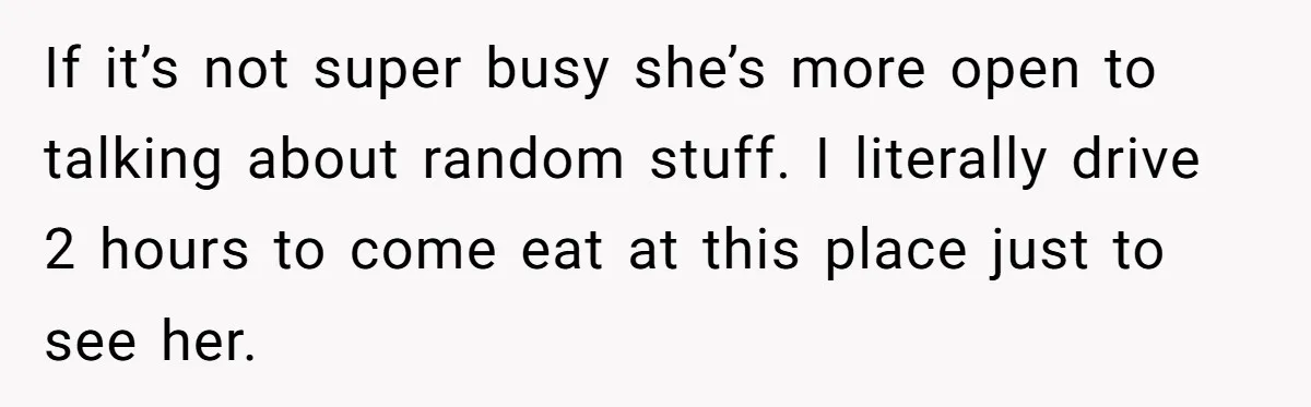 If it’s not super busy she’s more open to talking about random stuff. I literally drive 2 hours to come eat at this place just to see her.