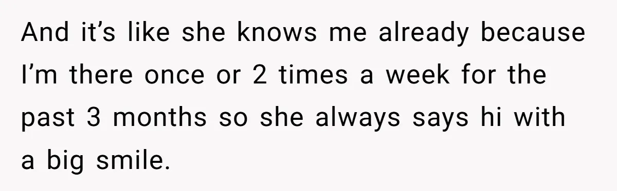 And it’s like she knows me already because I’m there once or 2 times a week for the past 3 months so she always says hi with a big smile.